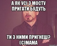 а як усі з мосту пригати будуть ти з ними пригнеш? (c)Мама
