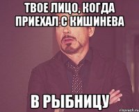 Твое Лицо, когда приехал с Кишинева В Рыбницу