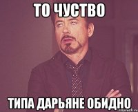 То чуство Типа Дарьяне обидно