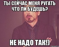ты сейчас меня ругать что ли будешь? не надо так!)