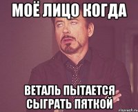 Моё лицо когда Веталь пытается сыграть пяткой
