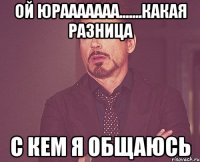 Ой Юрааааааа.......какая разница с кем я общаюсь