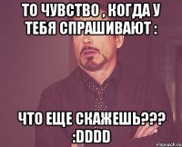то чувство , когда у тебя спрашивают : что еще скажешь??? :DDDD