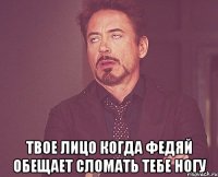  твое лицо когда федяй обещает сломать тебе ногу