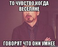 То чувство,когда веселяне говорят что они умнее