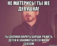 Не матерись! Ты же девушка! Ты должна варить борщи, рожать детей и заниматься со мной сексом