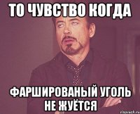 то чувство когда фаршированый уголь не жуётся