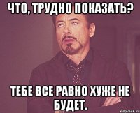 Что, трудно показать? Тебе все равно хуже не будет.