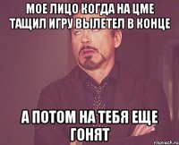 мое лицо когда на цме тащил игру вылетел в конце а потом на тебя еще гонят