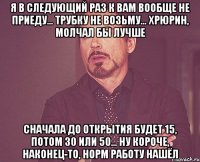 Я в следующий раз к вам вообще не приеду... Трубку не возьму... Хрюрин, молчал бы лучше Сначала до открытия будет 15, потом 30 или 50... Ну короче, наконец-то, норм работу нашёл