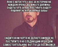 Лена с Катей, что у вас за истерика на каждом уроке? вы вместе должны сидеть? кто за вас поступать будет? Пушкин? не ну, базарные бабы сидите и ни черта не делаете никуда не поступите я на следующий урок дам самостоятельную, вот тогда посмеёмся