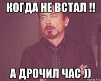 когда не встал !! а дрочил час ))