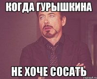 Когда Гурышкина не хоче сосать