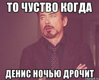 ТО чуство когда Денис ночью дрочит