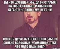 Ты что шутишь?! фу, да он старый! За тобой столько мальчиков бегают! Не пиши ему! не гони! Очнись дура! Та у него полно баб! Он сильно взрослый! Угомонись! Тебе, что мало пацыков?!