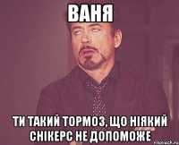 ваня ти такий тормоз, що ніякий снікерс не допоможе