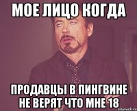 мое лицо когда продавцы в пингвине не верят что мне 18