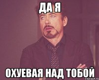 да я охуевая над тобой