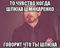 То чувство когда шлюха Шмнкаренко говорит что ты шлюха