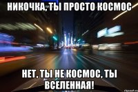 НИКОЧКА, ТЫ ПРОСТО КОСМОС НЕТ, ТЫ НЕ КОСМОС, ТЫ ВСЕЛЕННАЯ!