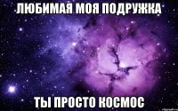 Любимая моя подружка Ты просто космос