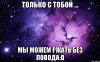 Только с тобой ... Мы можем ржать без повода:D