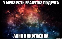 У МЕНЯ ЕСТЬ ЕБАНУТАЯ ПОДРУГА АННА НИКОЛАЕВНА