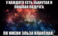 У каждого есть ебанутая и пошлая подруга По имени Эльза Яланская:*