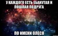 У каждого есть ебанутая и пошлая подруга по имени Олеся