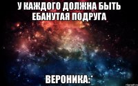 У каждого должна быть ебанутая подруга Вероника:*