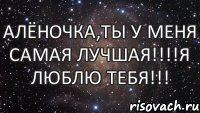 Алёночка,ты у меня самая лучшая!!!!Я люблю Тебя!!!