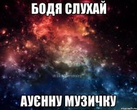 Бодя слухай ауєнну музичку