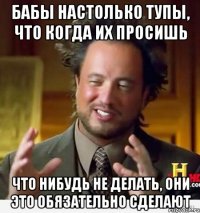 бабы настолько тупы, что когда их просишь что нибудь не делать, они это обязательно сделают