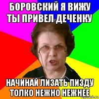 Боровский я вижу ты привел деченку НАЧИНАЙ ЛИЗАТЬ ПИЗДУ ТОЛКО НЕЖНО НЕЖНЕЕ