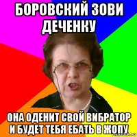 Боровский зови деченку ОНА ОДЕНИТ СВОЙ ВИБРАТОР И БУДЕТ ТЕБЯ ЕБАТЬ В ЖОПУ