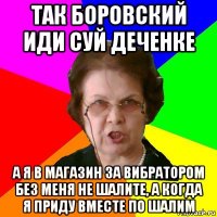 Так боровский иди суй деченке А Я В МАГАЗИН ЗА ВИБРАТОРОМ БЕЗ МЕНЯ НЕ ШАЛИТЕ, а КОГДА Я ПРИДУ ВМЕСТЕ ПО ШАЛИМ