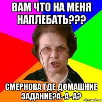 Вам что на меня наплебать??? Смернова где домашние задание?А- а- а?