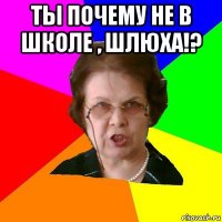 Ты почему не в школе , шлюха!? 