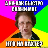 А ну-как быстро скажи мне кто на вахте?