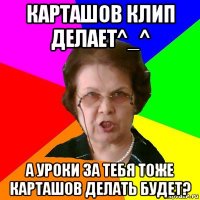 Карташов клип делает^_^ А уроки за тебя тоже Карташов делать будет?