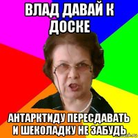 влад давай к доске Антарктиду пересдавать и шеколадку не забудь