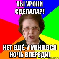 Ты уроки сделала?! Нет ещё, у меня вся ночь впереди!