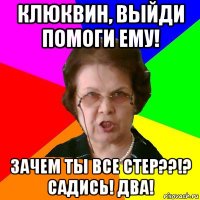 Клюквин, выйди помоги ему! Зачем ты все стер??!? Садись! два!