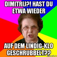 Dimitrij?! Hast du etwa wieder Auf dem lindig-klo geschrubbelt??