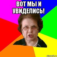 ВОТ МЫ И УВИДЕЛИСЬ! 