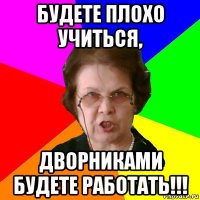 Будете плохо учиться, дворниками будете работать!!!