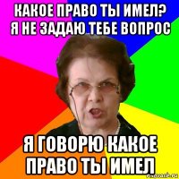 какое право ты имел? я не задаю тебе вопрос я говорю какое право ты имел