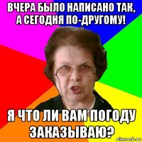 вчера было написано так, а сегодня по-другому! я что ли вам погоду заказываю?