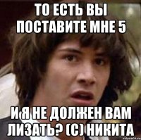 То есть вы поставите мне 5 И я не должен вам лизать? (С) Никита