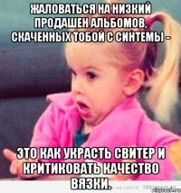 Жаловаться на низкий продашен альбомов, скаченных тобой с синтемы - это как украсть свитер и критиковать качество вязки.